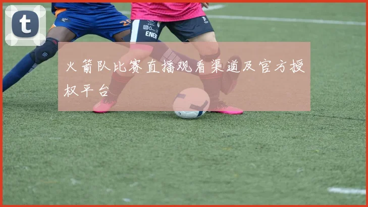 火箭队比赛直播观看渠道及官方授权平台