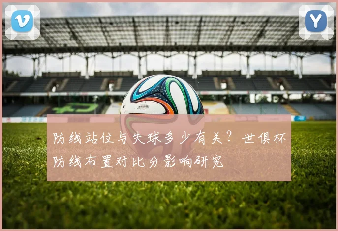 防线站位与失球多少有关？世俱杯防线布置对比分影响研究