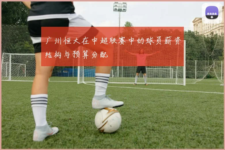 广州恒大在中超联赛中的球员薪资结构与预算分配