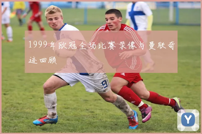1999年欧冠全场比赛录像与曼联奇迹回顾